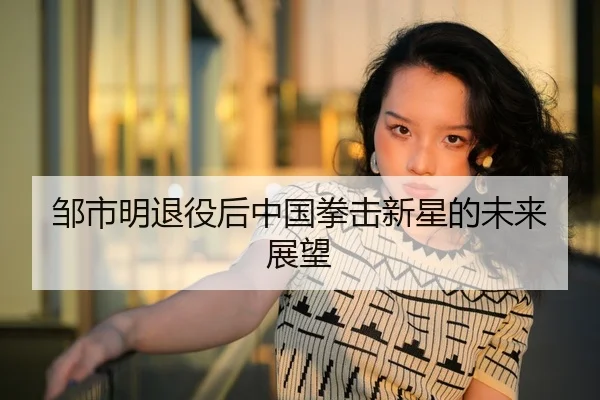 邹市明退役后中国拳击新星的未来展望